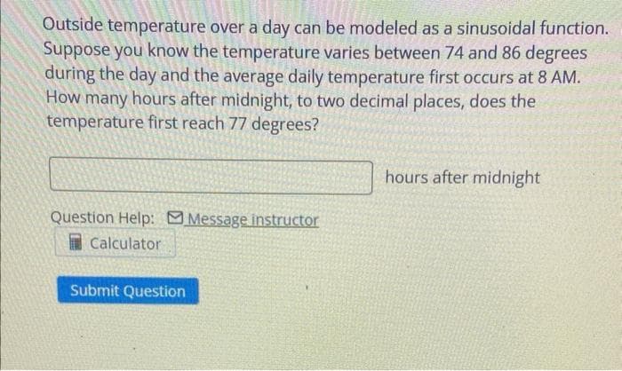 Outside temperature over a day can be modeled as a sinusoidal function.
Suppose you know the temperature varies between 74 and 86 degrees
during the day and the average daily temperature first occurs at 8 AM.
How many hours after midnight, to two decimal places, does the
temperature first reach 77 degrees?
Question Help: Message instructor
Calculator
Submit Question
hours after midnight