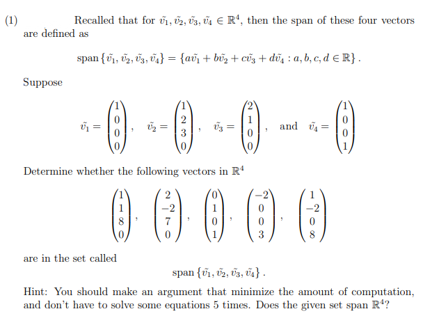 (1)
Recalled that for ₁, U2, U3, U₁ € R¹, then the span of these four vectors
are defined as
Suppose
span {0₁, 0₂, 03, 0₁} = {av₁ + bû₂ + cũ3 + du: a, b, c, d = R}.
--0---0
=
=
are in the set called
2
3
7
V3
Determine whether the following vectors in Rª
().
=
(O)
3
and ₁=
()
span {1, 02, 03, 04₁}.
Hint: You should make an argument that minimize the amount of computation,
and don't have to solve some equations 5 times. Does the given set span R¹?