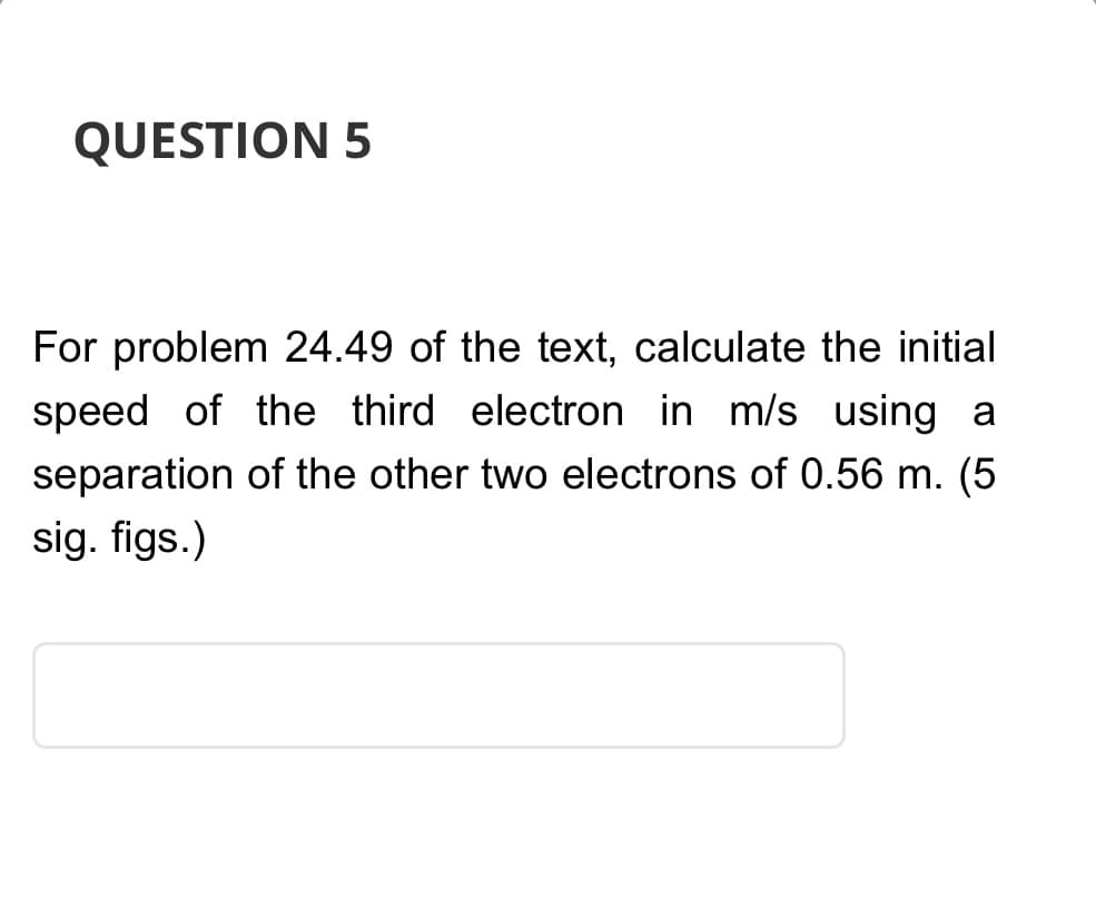 QUESTION 5
For problem 24.49 of the text, calculate the initial
speed of the third electron in m/s using a
separation of the other two electrons of 0.56 m. (5
sig. figs.)