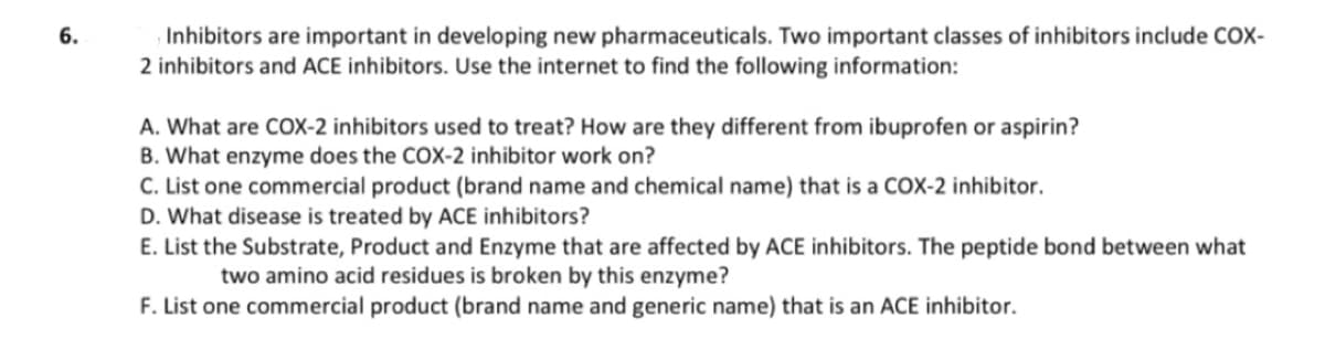 6.
Inhibitors are important in developing new pharmaceuticals. Two important classes of inhibitors include COX-
2 inhibitors and ACE inhibitors. Use the internet to find the following information:
A. What are COX-2 inhibitors used to treat? How are they different from ibuprofen or aspirin?
B. What enzyme does the COX-2 inhibitor work on?
C. List one commercial product (brand name and chemical name) that is a COX-2 inhibitor.
D. What disease is treated by ACE inhibitors?
E. List the Substrate, Product and Enzyme that are affected by ACE inhibitors. The peptide bond between what
two amino acid residues is broken by this enzyme?
F. List one commercial product (brand name and generic name) that is an ACE inhibitor.