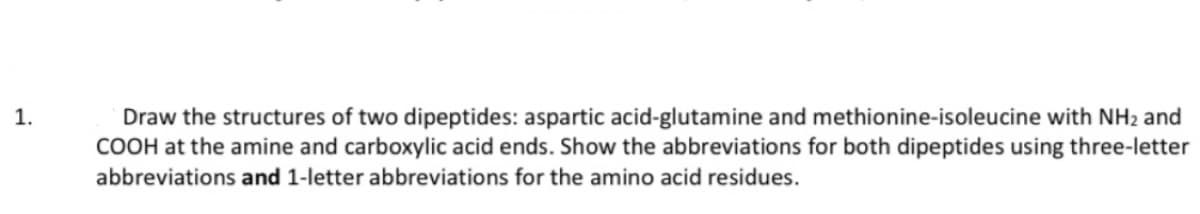 1.
Draw the structures of two dipeptides: aspartic acid-glutamine and methionine-isoleucine with NH₂ and
COOH at the amine and carboxylic acid ends. Show the abbreviations for both dipeptides using three-letter
abbreviations and 1-letter abbreviations for the amino acid residues.