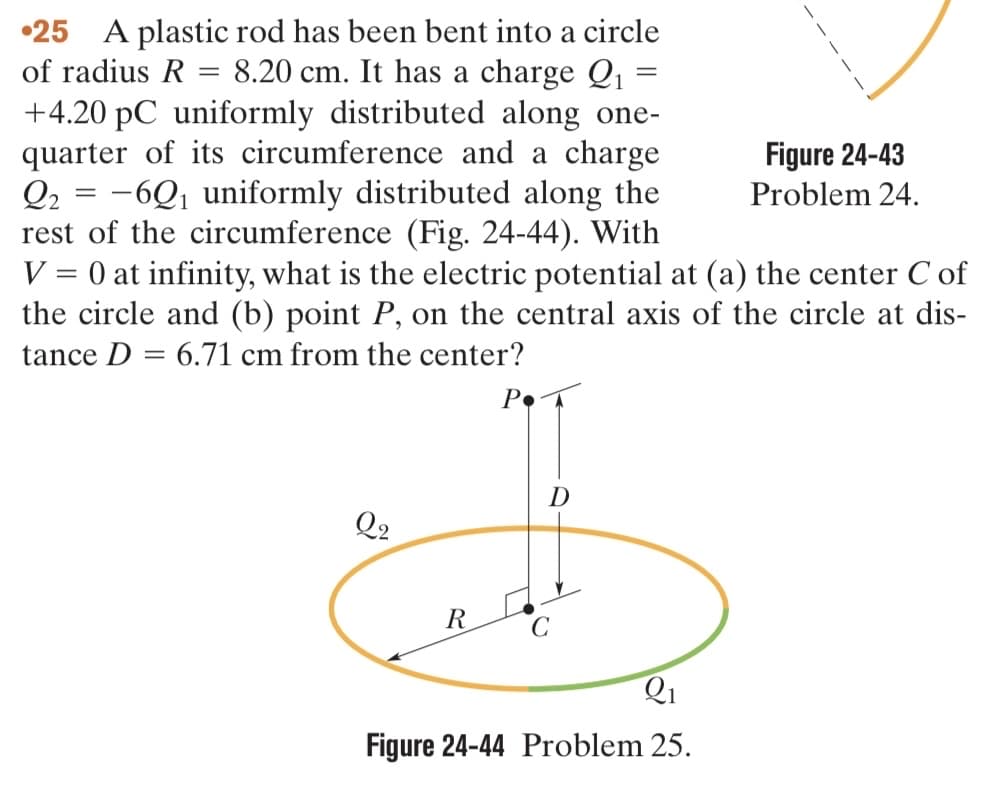 25 A plastic rod has been bent into a circle
of radius R = 8.20 cm. It has a charge Q₁
+4.20 pC uniformly distributed along one-
quarter of its circumference and a charge
Q2 = -6Q₁ uniformly distributed along the
rest of the circumference (Fig. 24-44). With
V = 0 at infinity, what is the electric potential at (a) the center Cof
the circle and (b) point P, on the central axis of the circle at dis-
tance D= 6.71 cm from the center?
P
Q2
R
D
=
Q₁
Figure 24-44 Problem 25.
Figure 24-43
Problem 24.