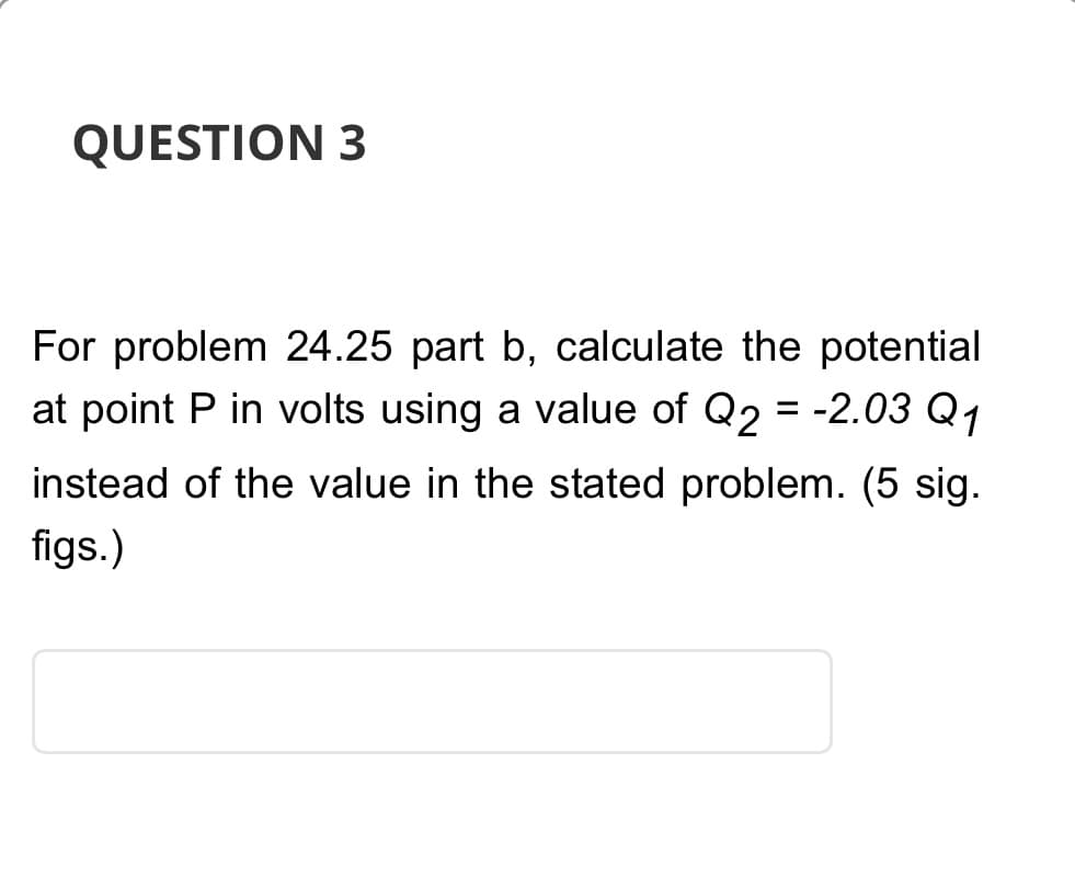 QUESTION 3
For problem 24.25 part b, calculate the potential
at point P in volts using a value of Q2 = -2.03 Q₁
instead of the value in the stated problem. (5 sig.
figs.)