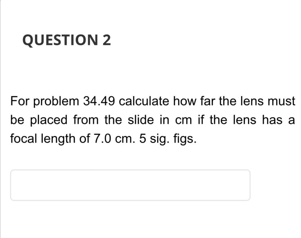 QUESTION 2
For problem 34.49 calculate how far the lens must
be placed from the slide in cm if the lens has a
focal length of 7.0 cm. 5 sig. figs.