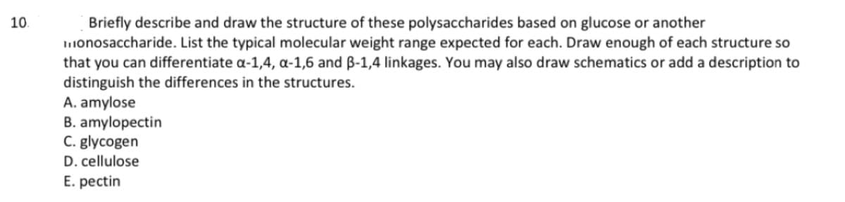 10.
Briefly describe and draw the structure of these polysaccharides based on glucose or another
monosaccharide. List the typical molecular weight range expected for each. Draw enough of each structure so
that you can differentiate a-1,4, α-1,6 and 3-1,4 linkages. You may also draw schematics or add a description to
distinguish the differences in the structures.
A. amylose
B. amylopectin
C. glycogen
D. cellulose
E. pectin