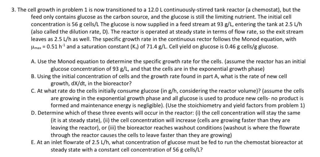 3. The cell growth in problem 1 is now transitioned to a 12.0 L continuously-stirred tank reactor (a chemostat), but the
feed only contains glucose as the carbon source, and the glucose is still the limiting nutrient. The initial cell
concentration is 56 g cells/L The glucose is now supplied in a feed stream at 93 g/L, entering the tank at 2.5 L/h
(also called the dilution rate, D). The reactor is operated at steady state in terms of flow rate, so the exit stream
leaves as 2.5 L/h as well. The specific growth rate in the continuous rector follows the Monod equation, with
μmax = 0.51 h¹ and a saturation constant (Ks) of 71.4 g/L. Cell yield on glucose is 0.46 g cells/g glucose.
A. Use the Monod equation to determine the specific growth rate for the cells. (assume the reactor has an initial
glucose concentration of 93 g/L, and that the cells are in the exponential growth phase)
B. Using the initial concentration of cells and the growth rate found in part A, what is the rate of new cell
growth, dx/dt, in the bioreactor?
C. At what rate do the cells initially consume glucose (in g/h, considering the reactor volume)? (assume the cells
are growing in the exponential growth phase and all glucose is used to produce new cells- no product is
formed and maintenance energy is negligible). (Use the stoichiometry and yield factors from problem 1)
D. Determine which of these three events will occur in the reactor: (i) the cell concentration will stay the same
(it is at steady state), (ii) the cell concentration will increase (cells are growing faster than they are
leaving the reactor), or (iii) the bioreactor reaches washout conditions (washout is where the flowrate
through the reactor causes the cells to leave faster than they are growing)
E. At an inlet flowrate of 2.5 L/h, what concentration of glucose must be fed to run the chemostat bioreactor at
steady state with a constant cell concentration of 56 g cells/L?