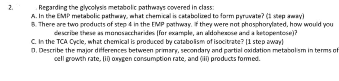 2.
Regarding the glycolysis metabolic pathways covered in class:
A. In the EMP metabolic pathway, what chemical is catabolized to form pyruvate? (1 step away)
B. There are two products of step 4 in the EMP pathway. If they were not phosphorylated, how would you
describe these as monosaccharides (for example, an aldohexose and a ketopentose)?
C. In the TCA Cycle, what chemical is produced by catabolism of isocitrate? (1 step away)
D. Describe the major differences between primary, secondary and partial oxidation metabolism in terms of
cell growth rate, (ii) oxygen consumption rate, and (iii) products formed.
