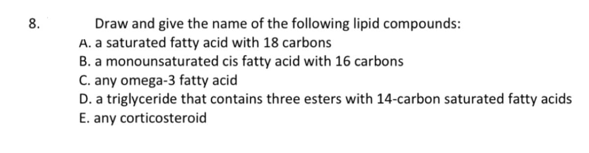 8.
Draw and give the name of the following lipid compounds:
A. a saturated fatty acid with 18 carbons
B. a monounsaturated cis fatty acid with 16 carbons
C. any omega-3 fatty acid
D. a triglyceride that contains three esters with 14-carbon saturated fatty acids
E. any corticosteroid