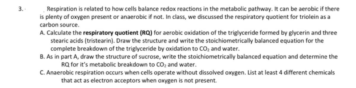 3.
Respiration is related to how cells balance redox reactions in the metabolic pathway. It can be aerobic if there
is plenty of oxygen present or anaerobic if not. In class, we discussed the respiratory quotient for triolein as a
carbon source.
A. Calculate the respiratory quotient (RQ) for aerobic oxidation of the triglyceride formed by glycerin and three
stearic acids (tristearin). Draw the structure and write the stoichiometrically balanced equation for the
complete breakdown of the triglyceride by oxidation to CO₂ and water.
B. As in part A, draw the structure of sucrose, write the stoichiometrically balanced equation and determine the
RQ for it's metabolic breakdown to CO₂ and water.
C. Anaerobic respiration occurs when cells operate without dissolved oxygen. List at least 4 different chemicals
that act as electron acceptors when oxygen is not present.