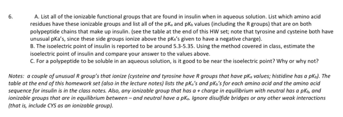 6.
A. List all of the ionizable functional groups that are found in insulin when in aqueous solution. List which amino acid
residues have these ionizable groups and list all of the pka and pKb values (including the R groups) that are on both
polypeptide chains that make up insulin. (see the table at the end of this HW set; note that tyrosine and cysteine both have
unusual pka's, since these side groups ionize above the pKR's given to have a negative charge).
B. The isoelectric point of insulin is reported to be around 5.3-5.35. Using the method covered in class, estimate the
isoelectric point of insulin and compare your answer to the values above.
C. For a polypeptide to be soluble in an aqueous solution, is it good to be near the isoelectric point? Why or why not?
Notes: a couple of unusual R group's that ionize (cysteine and tyrosine have R groups that have pka values; histidine has a pkb). The
table at the end of this homework set (also in the lecture notes) lists the pka's and pKb's for each amino acid and the amino acid
sequence for insulin is in the class notes. Also, any ionizable group that has a + charge in equilibrium with neutral has a pkb, and
ionizable groups that are in equilibrium between - and neutral have a pka. Ignore disulfide bridges or any other weak interactions
(that is, include CYS as an ionizable group).