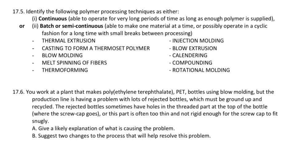 17.5. Identify the following polymer processing techniques as either:
(i) Continuous (able to operate for very long periods of time as long as enough polymer is supplied),
(ii) Batch or semi-continuous (able to make one material at a time, or possibly operate in a cyclic
or
fashion for a long time with small breaks between processing)
THERMAL EXTRUSION
CASTING TO FORM A THERMOSET POLYMER
BLOW MOLDING
MELT SPINNING OF FIBERS
THERMOFORMING
- INJECTION MOLDING
- BLOW EXTRUSION
- CALENDERING
- COMPOUNDING
- ROTATIONAL MOLDING
17.6. You work at a plant that makes poly(ethylene terephthalate), PET, bottles using blow molding, but the
production line is having a problem with lots of rejected bottles, which must be ground up and
recycled. The rejected bottles sometimes have holes in the threaded part at the top of the bottle
(where the screw-cap goes), or this part is often too thin and not rigid enough for the screw cap to fit
snugly.
A. Give a likely explanation of what is causing the problem.
B. Suggest two changes to the process that will help resolve this problem.