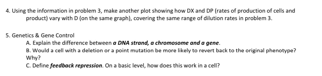 4. Using the information in problem 3, make another plot showing how DX and DP (rates of production of cells and
product) vary with D (on the same graph), covering the same range of dilution rates in problem 3.
5. Genetics & Gene Control
A. Explain the difference between a DNA strand, a chromosome and a gene.
B. Would a cell with a deletion or a point mutation be more likely to revert back to the original phenotype?
Why?
C. Define feedback repression. On a basic level, how does this work in a cell?