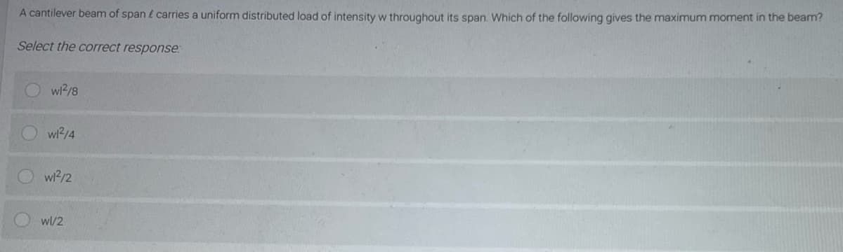 A cantilever beam of span l carries a uniform distributed load of intensity w throughout its span. Which of the following gives the maximum moment in the beam?
Select the correct response.
wi2/8
wl2/4
wl2/2
wl/2
