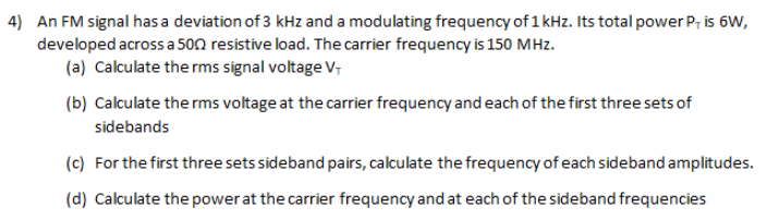 4) An FM signal has a deviation of 3 kHz and a modulating frequency of 1 kHz. Its total power P, is 6W,
developed across a 500 resistive load. The carrier frequency is 150 MHz.
(a) Calculate the rms signal voltage V
(b) Calculate the rms voltage at the carrier frequency and each of the first three sets of
sidebands
(c) For the first three sets sideband pairs, calculate the frequency of each sideband amplitudes.
(d) Calculate the power at the carrier frequency and at each of the sideband frequencies
