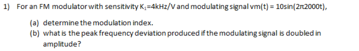 1) For an FM modulator with sensitivity K;=4kHz/V and modulating signal vm(t) = 10sin(2r2000t),
(a) determine the modulation index.
(b) what is the peak frequency deviation produced if the modulating signal is doubled in
amplitude?
