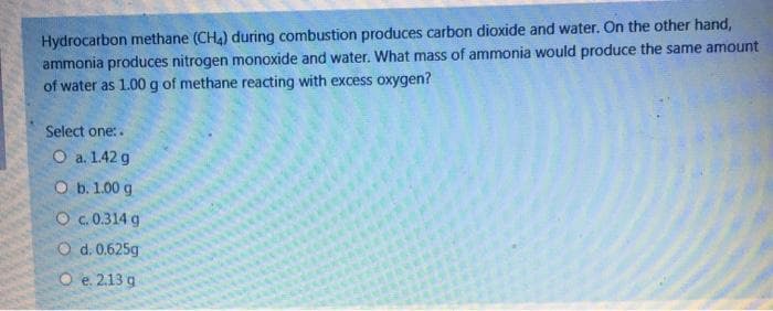 Hydrocarbon methane (CH4) during combustion produces carbon dioxide and water. On the other hand,
ammonia produces nitrogen monoxide and water. What mass of ammonia would produce the same amount
of water as 1.00 g of methane reacting with excess oxygen?
Select one:.
O a. 1.42 g
O b. 1.00 g
O c.0.314 g
O d. 0.625g
O e. 2.13 g
