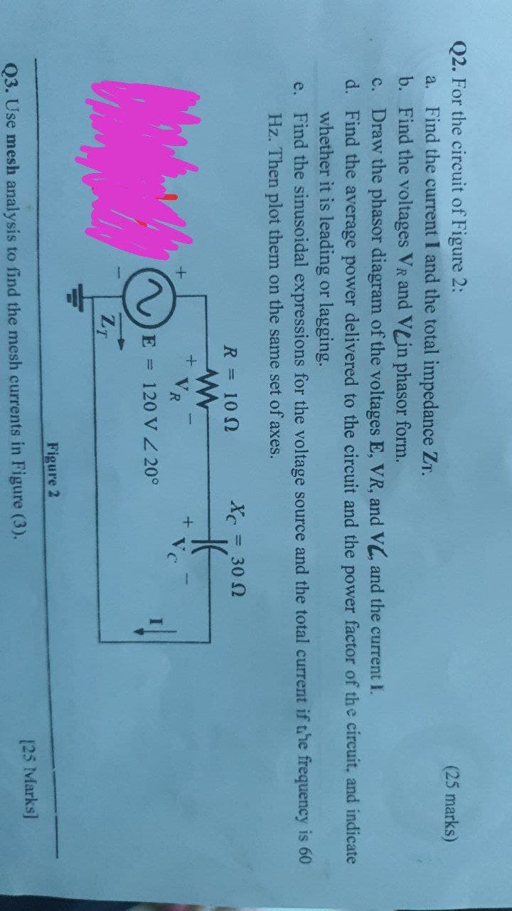 Q2. For the circuit of Figure 2:
a. Find the current I and the total impedance ZT.
b. Find the voltages VR and VLin phasor form.
c. Draw the phasor diagram of the voltages E, VR, and V, and the current I.
(25 marks)
d. Find the average power delivered to the circuit and the power factor of the circuit, and indicate
whether it is leading or lagging.
e. Find the sinusoidal expressions for the voltage source and the total current if the frequency is 60
Hz. Then plot them on the same set of axes.
R = 10 0
= 30 2
VR
Vc
E = 120 V 20°
ZT
Figure 2
[25 Marks]
Q3. Use mesh analysis to find the mesh currents in Figure (3).
