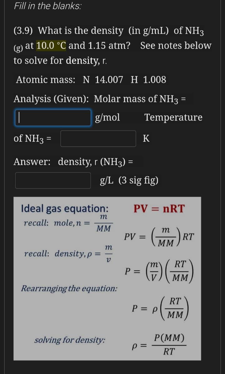 Fill in the blanks:
(3.9) What is the density (in g/mL) of NH3
at 10.0 °C and 1.15 atm? See notes below
(g)
to solve for density, r.
Atomic mass: N 14.007 H 1.008
Analysis (Given): Molar mass of NH3 =
g/mol
Temperature
of NH3
K
Answer: density, r (NH3) =
g/L (3 sig fig)
Ideal gas equation:
PV = nRT
m
recall: mole,n =
MM
m
PV =
RT
MM
m
recall: density, p =
RT
P =
MM
Rearranging the equation:
RT
MM
P = P
Р (M)
solving for density:
RT
