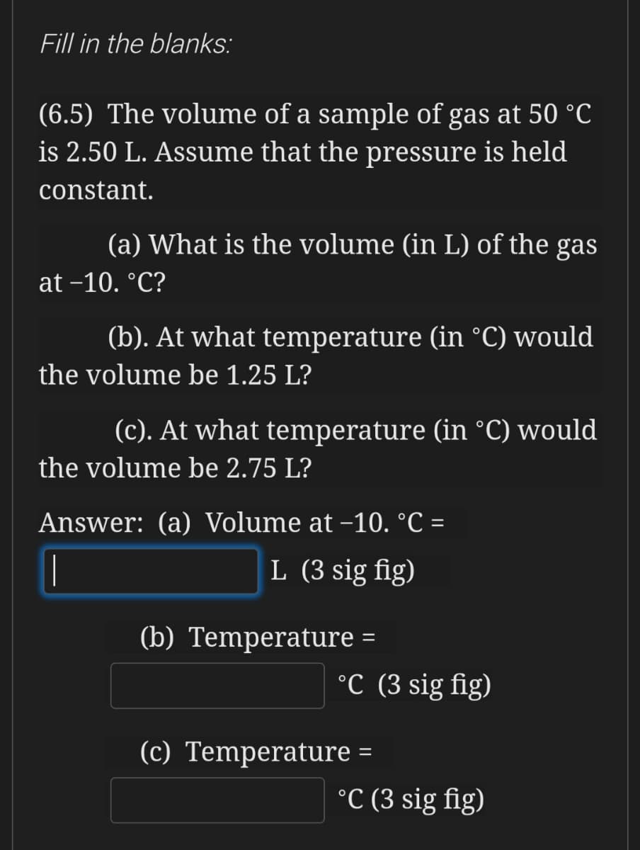Fill in the blanks:
(6.5) The volume of a sample of gas at 50 °C
is 2.50 L. Assume that the pressure is held
constant.
(a) What is the volume (in L) of the gas
at -10. °C?
(b). At what temperature (in °C) would
the volume be 1.25 L?
(c). At what temperature (in °C) would
the volume be 2.75 L?
Answer: (a) Volume at -10. °C =
L (3 sig fig)
(b) Temperature =
°C (3 sig fig)
(c) Temperature =
°C (3 sig fig)
