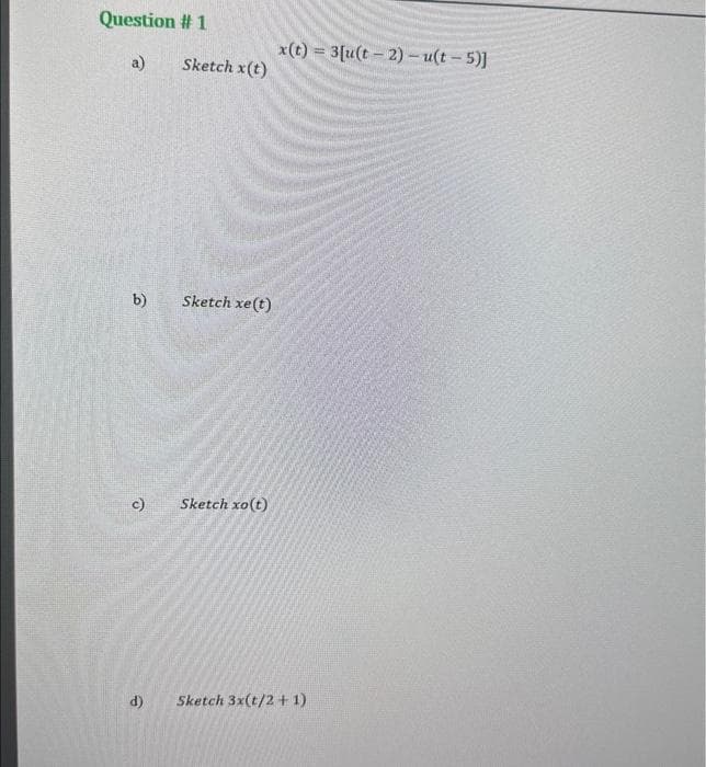 Question #1
a)
b)
c)
e
Sketch x(t)
Sketch xe (t)
Sketch xo(t)
x(t)=3[u(t-2)-u(t-5)]
Sketch 3x(t/2+1)