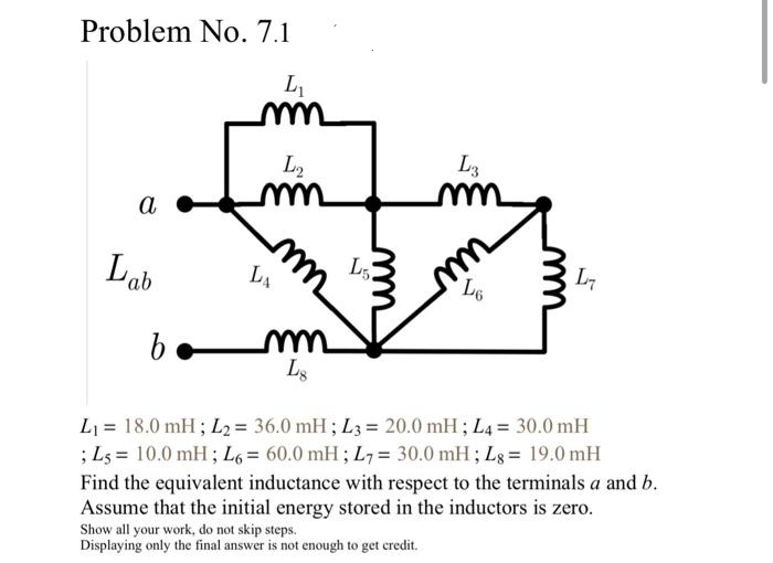 Problem No. 7.1
L₁
a
Lab
L2
mm
LA
b. mm
Lg
mm
L5
L3
mm
mm
L6
L₁
L₁ = 18.0 mH; L₂ = 36.0 mH; L3= 20.0 mH; L4 = 30.0 mH
; Ls 10.0 mH; L6 = 60.0 mH; L7= 30.0 mH; Lg= 19.0 mH
Find the equivalent inductance with respect to the terminals a and b.
Assume that the initial energy stored in the inductors is zero.
Show all your work, do not skip steps.
Displaying only the final answer is not enough to get credit.