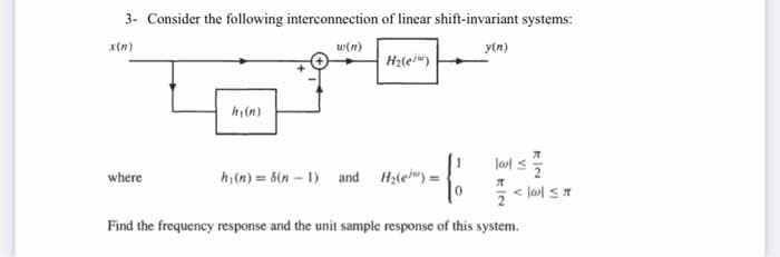 3- Consider the following interconnection of linear shift-invariant systems:
x(n)
w(n)
y(n)
where
hy(n)
H₂(e)
-f
hi(n)= 8(n-1) and H₂(e) =
77
lol ≤2/2
<|w|≤r
2
Find the frequency response and the unit sample response of this system.