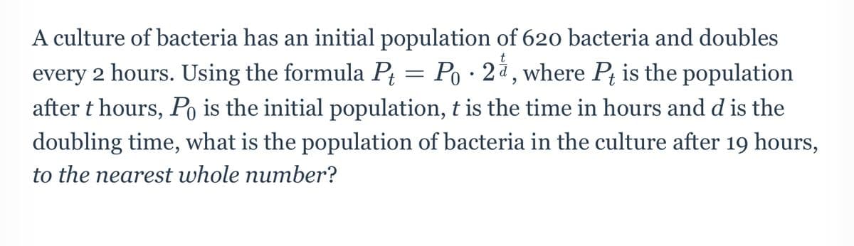 A culture of bacteria has an initial population of 620 bacteria and doubles
Po · 2å, where Pt is the population
every 2 hours. Using the formula P
after t hours, Po is the initial population, t is the time in hours and d is the
doubling time, what is the population of bacteria in the culture after 19 hours,
to the nearest whole number?
