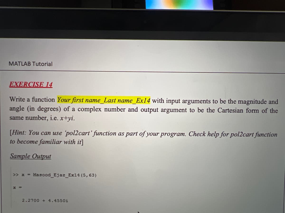 MATLAB Tutorial
EXERCISE 14
Write a function Your first name_Last name_Ex14 with input arguments to be the magnitude and
angle (in degrees) of a complex number and output argument to be the Cartesian form of the
same number, i.e. x+yi.
[Hint: You can use 'pol2cart' function as part of your program. Check help for pol2cart function
to become familiar with it]
Sample Output
>> x = Masood Ejaz Ex14 (5,63)
X =
2.2700 + 4.4550i
