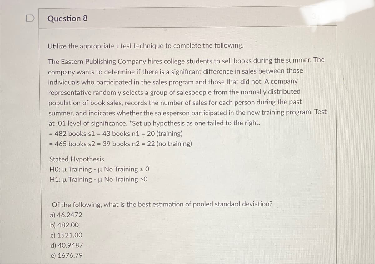 Question 8
Utilize the appropriate t test technique to complete the following.
The Eastern Publishing Company hires college students to sell books during the summer. The
company wants to determine if there is a significant difference in sales between those
individuals who participated in the sales program and those that did not. A company
representative randomly selects a group of salespeople from the normally distributed
population of book sales, records the number of sales for each person during the past
summer, and indicates whether the salesperson participated in the new training program. Test
at .01 level of significance. *Set up hypothesis as one tailed to the right.
= 482 books s1 = 43 books n1 = 20 (training)
= 465 books s2 = 39 books n2 = 22 (no training)
Stated Hypothesis
HO: Training - μ No Training ≤ 0
H1: Training - μ No Training >0
Of the following, what is the best estimation of pooled standard deviation?
a) 46.2472
b) 482.00
c) 1521.00
d) 40.9487
e) 1676.79
