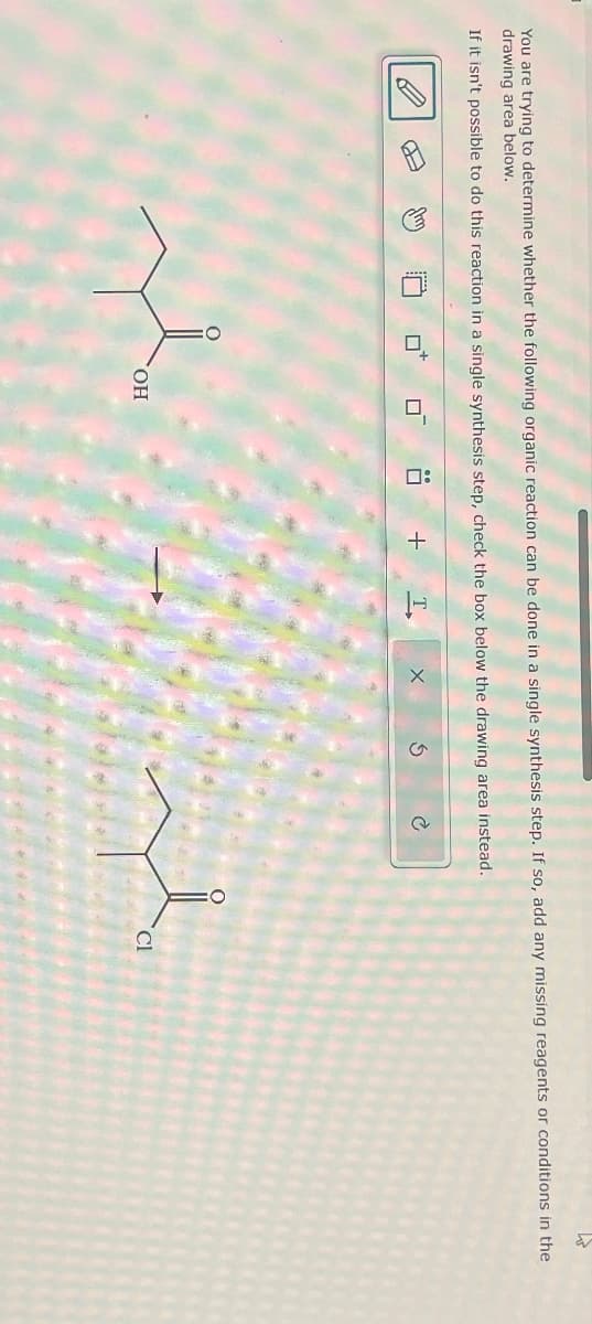 You are trying to determine whether the following organic reaction can be done in a single synthesis step. If so, add any missing reagents or conditions in the
drawing area below.
If it isn't possible to do this reaction in a single synthesis step, check the box below the drawing area instead.
口
OH
:
+ T
X
Cl