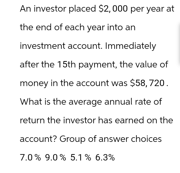 An investor placed $2,000 per year at
the end of each year into an
investment account. Immediately
after the 15th payment, the value of
money in the account was $58,720.
What is the average annual rate of
return the investor has earned on the
account? Group of answer choices
7.0% 9.0% 5.1% 6.3%