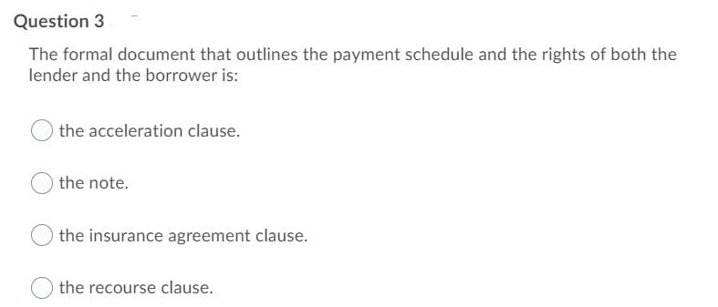 Question 3
The formal document that outlines the payment schedule and the rights of both the
lender and the borrower is:
the acceleration clause.
the note.
the insurance agreement clause.
the recourse clause.
