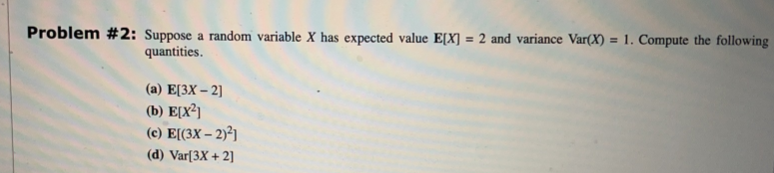 Problem #2: Suppose a random variable X has expected value E[X] = 2 and variance Var(X) = 1. Compute the following
quantities.
(a) E[3X-2]
(b) E[X²]
(c) E[(3x - 2)²]
(d) Var[3X + 2]