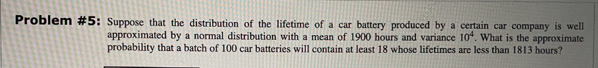 Problem #5: Suppose that the distribution of the lifetime of a car battery produced by a certain car company is well
approximated by a normal distribution with a mean of 1900 hours and variance 104. What is the approximate
probability that a batch of 100 car batteries will contain at least 18 whose lifetimes are less than 1813 hours?