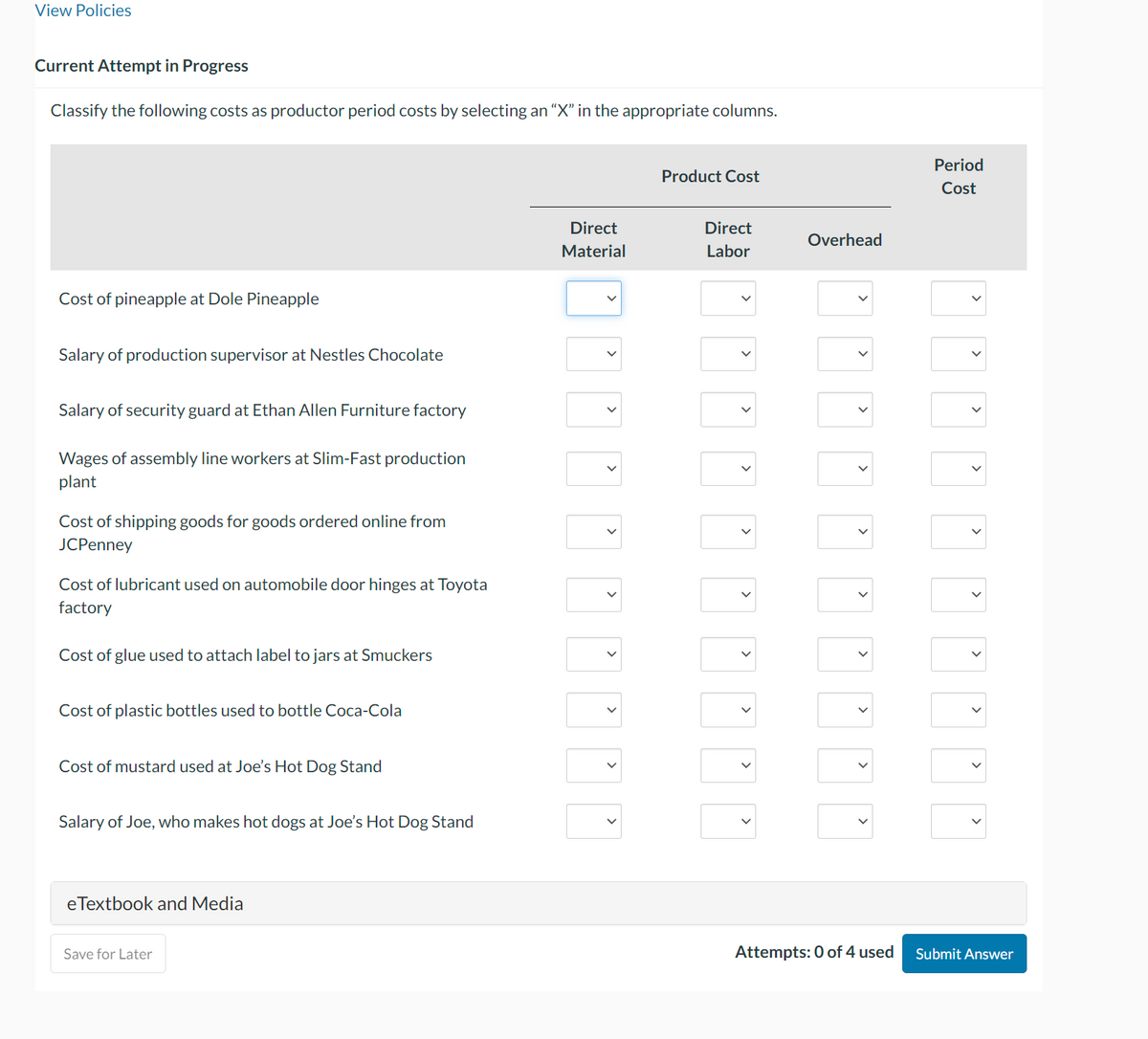 View Policies
Current Attempt in Progress
Classify the following costs as productor period costs by selecting an "X" in the appropriate columns.
Cost of pineapple at Dole Pineapple
Salary of production supervisor at Nestles Chocolate
Salary of security guard at Ethan Allen Furniture factory
Wages of assembly line workers at Slim-Fast production
plant
Cost of shipping goods for goods ordered online from
JCPenney
Cost of lubricant used on automobile door hinges at Toyota
factory
Cost of glue used to attach label to jars at Smuckers
Cost of plastic bottles used to bottle Coca-Cola
Cost of mustard used at Joe's Hot Dog Stand
Salary of Joe, who makes hot dogs at Joe's Hot Dog Stand
eTextbook and Media
Save for Later
Direct
Material
>
<
<
<
<
<
<
Product Cost
Direct
Labor
Ú
Ú
<
D
Overhead
>
>
>
>
>
>
Attempts: 0 of 4 used
Period
Cost
>
>
<
>
>
Submit Answer