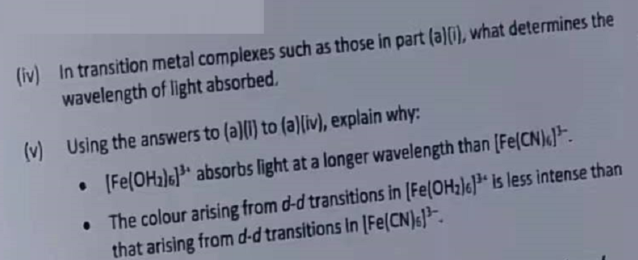 (iv) In transition metal complexes such as those in part (a)(i), what determines the
wavelength of light absorbed.
(v) Using the answers to (a)(i) to (a)(iv), explain why:
• [Fe(OH₂)] absorbs light at a longer wavelength than [Fe(CN)).
• The colour arising from d-d transitions in [Fe(OH₂)61³ is less intense than
that arising from d-d transitions in [Fe(CN)s) ³.