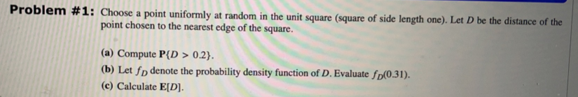 Problem #1: Choose a point uniformly at random in the unit square (square of side length one). Let D be the distance of the
point chosen to the nearest edge of the square.
(a) Compute P{D > 0.2}.
(b) Let fp denote the probability density function of D. Evaluate fp(0.31).
(c) Calculate E[D].