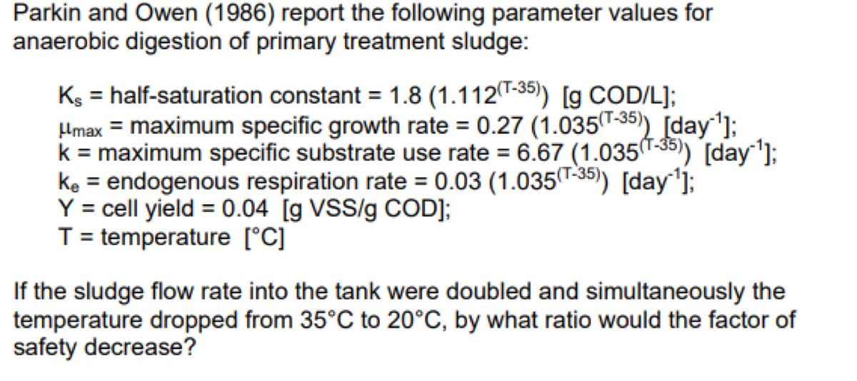 Parkin and Owen (1986) report the following parameter values for
anaerobic digestion of primary treatment sludge:
Ks = half-saturation constant = 1.8 (1.112(T-35)) [g COD/L];
μmax = maximum specific growth rate = 0.27 (1.035(T-35)) [day ¹];
k = maximum specific substrate use rate = 6.67 (1.035(-35)) [day ¹];
ke = endogenous respiration rate = 0.03 (1.035 (T-35)) [day¹];
Y = cell yield = 0.04 [g VSS/g COD];
T = temperature [°C]
If the sludge flow rate into the tank were doubled and simultaneously the
temperature dropped from 35°C to 20°C, by what ratio would the factor of
safety decrease?
