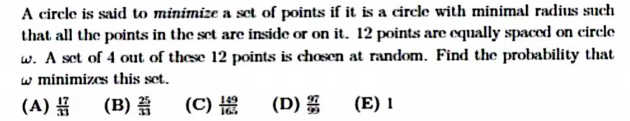 A circle is said to minimize a set of points if it is a circle with minimal radius such
that all the points in the set are inside or on it. 12 points are equally spaced on circle
w. A set of 4 out of these 12 points is chosen at random. Find the probability that
w minimizes this set.
(A)
(B)
(C) 19 (D)
(E) 1