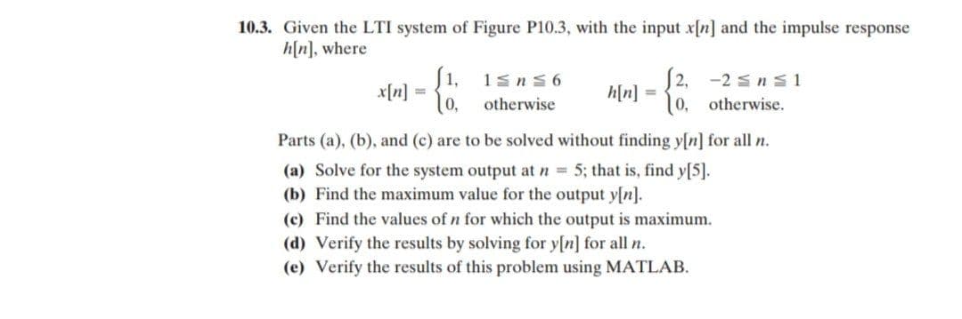 10.3. Given the LTI system of Figure P10.3, with the input x[n] and the impulse response
h[n], where
(1, 1sn S 6
10. otherwise
-2 s n s1
x[n]
2,
h[n] =
10, otherwise.
Parts (a), (b), and (c) are to be solved without finding y[n] for all n.
(a) Solve for the system output at n = 5; that is, find y[5].
(b) Find the maximum value for the output y[n].
(c) Find the values of n for which the output is maximum.
(d) Verify the results by solving for y[n] for all n.
(e) Verify the results of this problem using MATLAB.
