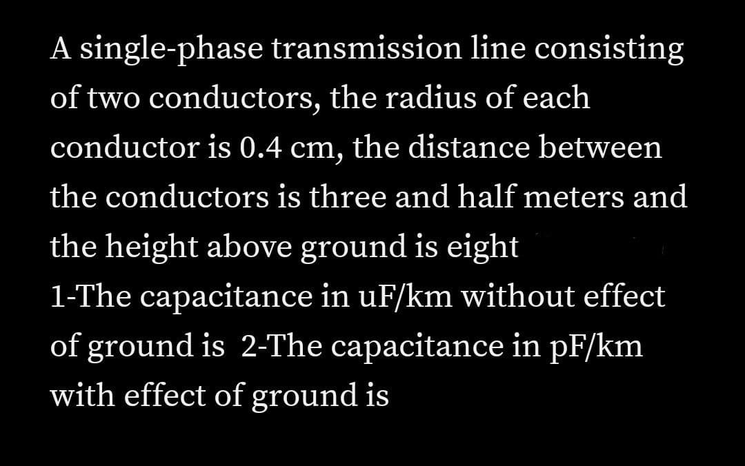 A single-phase transmission line consisting
of two conductors, the radius of each
conductor is 0.4 cm, the distance between
the conductors is three and half meters and
the height above ground is eight
1-The capacitance in uF/km without effect
of ground is 2-The capacitance in pF/km
with effect of ground is
