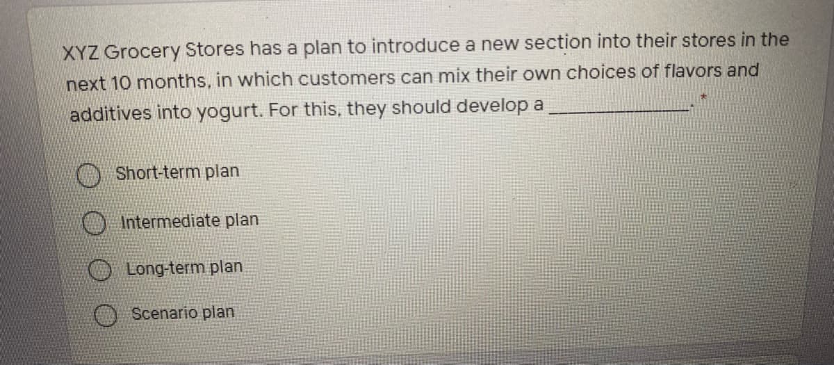 XYZ Grocery Stores has a plan to introduce a new section into their stores in the
next 10 months, in which customers can mix their own choices of flavors and
additives into yogurt. For this, they should develop a
O Short-term plan
Intermediate plan
O Long-term plan
Scenario plan
