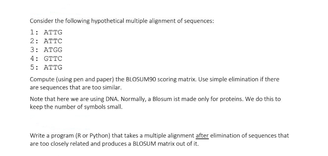 Consider the following hypothetical multiple alignment of sequences:
1: ATTG
2: ATTC
3: ATGG
4: GTTC
5: ATTG
Compute (using pen and paper) the BLOSUM90 scoring matrix. Use simple elimination if there
are sequences that are too similar.
Note that here we are using DNA. Normally, a Blosum ist made only for proteins. We do this to
keep the number of symbols small.
Write a program (R or Python) that takes a multiple alignment after elimination of sequences that
are too closely related and produces a BLOSUM matrix out of it.
