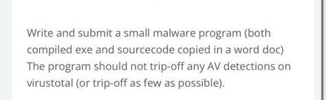Write and submit a small malware program (both
compiled exe and sourcecode copied in a word doc)
The program should not trip-off any AV detections on
virustotal (or trip-off as few as possible).
