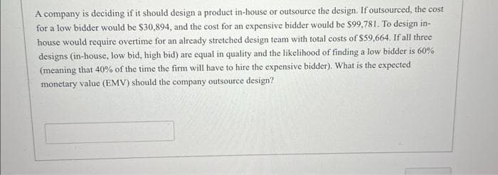 A company is deciding if it should design a product in-house or outsource the design. If outsourced, the cost
for a low bidder would be $30,894, and the cost for an expensive bidder would be $99,781. To design in-
house would require overtime for an already stretched design team with total costs of $59,664. If all three
designs (in-house, low bid, high bid) are equal in quality and the likelihood of finding a low bidder is 60%
(meaning that 40% of the time the firm will have to hire the expensive bidder). What is the expected
monetary value (EMV) should the company outsource design?