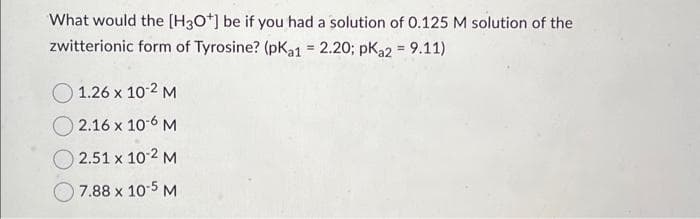 What would the [H3O*] be if you had a solution of 0.125 M solution of the
zwitterionic form of Tyrosine? (pKa1 = 2.20; pka2 = 9.11)
1.26 x 10-2 M
2.16 x 10-6 M
2.51 x 10-2 M
7.88 x 10-5 M