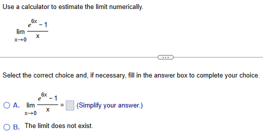 Use a calculator to estimate the limit numerically.
lim
x-0
6x
1
Select the correct choice and, if necessary, fill in the answer box to complete your choice.
○ A. lim
x-0
e
6x
1
(Simplify your answer.)
OB. The limit does not exist.