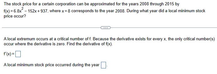 The stock price for a certain corporation can be approximated for the years 2008 through 2015 by
2
f(x) = 6.8x²-152x+937, where x = 8 corresponds to the year 2008. During what year did a local minimum stock
price occur?
A local extremum occurs at a critical number of f. Because the derivative exists for every x, the only critical number(s)
occur where the derivative is zero. Find the derivative of f(x).
f'(x)= |
A local minimum stock price occurred during the year