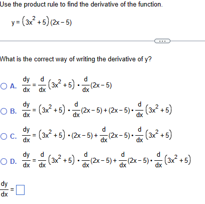 Use the product rule to find the derivative of the function.
y=(3x²+5) (2x-5)
What is the correct way of writing the derivative of y?
dy d
OA. (3x²+5) (2x-5)
dx
(3x²+5)•(2x-5)
= (3x² +5) • (2x-5) + (2x-5) • (3x²+5)
dy
O B.
dx
dy
O c.
dx
dy
d
( = (3x² +5) • (2x-5) + (2x-5)•(3x²+5)
○ D.
dy
dx
dx
=
則
dx
d
dx
dx
d
d
dx
- (3x² +5) • 1x (2x-5)+ + (2x-5) • (3x²+5)
dx
dx