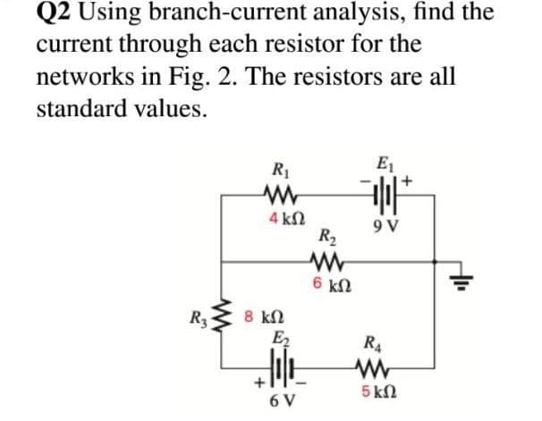 Q2 Using branch-current analysis, find the
current through each resistor for the
networks in Fig. 2. The resistors are all
standard values.
R1
E1
4 kN
9 V
R2
6 kN
8 kN
E,
R3
R4
5 kN
6 V
